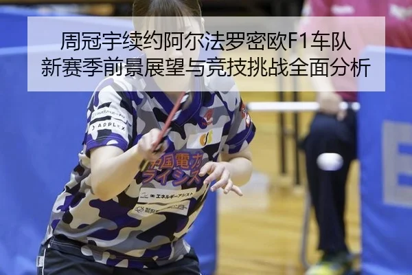 周冠宇续约阿尔法罗密欧F1车队 新赛季前景展望与竞技挑战全面分析